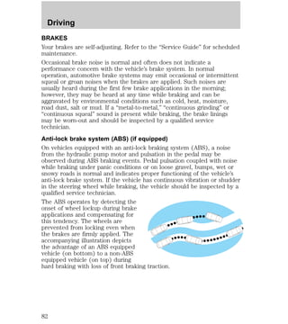 Driving 
BRAKES 
Your brakes are self-adjusting. Refer to the “Service Guide” for scheduled 
maintenance. 
Occasional brake noise is normal and often does not indicate a 
performance concern with the vehicle’s brake system. In normal 
operation, automotive brake systems may emit occasional or intermittent 
squeal or groan noises when the brakes are applied. Such noises are 
usually heard during the first few brake applications in the morning; 
however, they may be heard at any time while braking and can be 
aggravated by environmental conditions such as cold, heat, moisture, 
road dust, salt or mud. If a “metal-to-metal,” “continuous grinding” or 
“continuous squeal” sound is present while braking, the brake linings 
may be worn-out and should be inspected by a qualified service 
technician. 
Anti-lock brake system (ABS) (if equipped) 
On vehicles equipped with an anti-lock braking system (ABS), a noise 
from the hydraulic pump motor and pulsation in the pedal may be 
observed during ABS braking events. Pedal pulsation coupled with noise 
while braking under panic conditions or on loose gravel, bumps, wet or 
snowy roads is normal and indicates proper functioning of the vehicle’s 
anti-lock brake system. If the vehicle has continuous vibration or shudder 
in the steering wheel while braking, the vehicle should be inspected by a 
qualified service technician. 
The ABS operates by detecting the 
onset of wheel lockup during brake 
applications and compensating for 
this tendency. The wheels are 
prevented from locking even when 
the brakes are firmly applied. The 
accompanying illustration depicts 
the advantage of an ABS equipped 
vehicle (on bottom) to a non-ABS 
equipped vehicle (on top) during 
hard braking with loss of front braking traction. 
82 
 