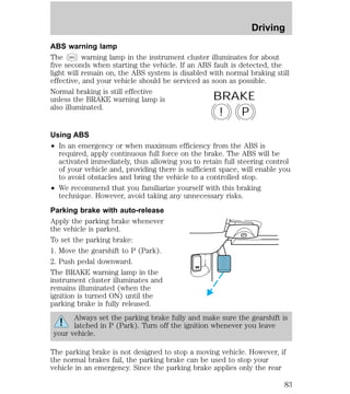 Driving 
ABS warning lamp 
The ABS warning lamp in the instrument cluster illuminates for about 
five seconds when starting the vehicle. If an ABS fault is detected, the 
light will remain on, the ABS system is disabled with normal braking still 
effective, and your vehicle should be serviced as soon as possible. 
Normal braking is still effective 
unless the BRAKE warning lamp is 
BRAKE 
also illuminated. 
! P 
Using ABS 
² In an emergency or when maximum efficiency from the ABS is 
required, apply continuous full force on the brake. The ABS will be 
activated immediately, thus allowing you to retain full steering control 
of your vehicle and, providing there is sufficient space, will enable you 
to avoid obstacles and bring the vehicle to a controlled stop. 
² We recommend that you familiarize yourself with this braking 
technique. However, avoid taking any unnecessary risks. 
Parking brake with auto-release 
Apply the parking brake whenever 
the vehicle is parked. 
To set the parking brake: 
1. Move the gearshift to P (Park). 
2. Push pedal downward. 
The BRAKE warning lamp in the 
HOOD 
instrument cluster illuminates and 
remains illuminated (when the 
ignition is turned ON) until the 
parking brake is fully released. 
Always set the parking brake fully and make sure the gearshift is 
latched in P (Park). Turn off the ignition whenever you leave 
your vehicle. 
The parking brake is not designed to stop a moving vehicle. However, if 
the normal brakes fail, the parking brake can be used to stop your 
vehicle in an emergency. Since the parking brake applies only the rear 
83 
 