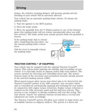 Driving 
brakes, the vehicle’s stopping distance will increase greatly and the 
handling of your vehicle will be adversely affected. 
Your vehicle has an automatic parking brake release. To release the 
parking brake: 
1. Turn the ignition to the RUN position. 
2. Press the brake pedal. 
3. Move the gearshift from the P (Park) position to one of the forward 
gears (the parking brake will not release automatically when you shift 
into reverse). The brake pedal must remain pressed while the gearshift is 
moved. 
If the parking brake fails to release 
after completing this procedure, use 
the manual parking brake release 
lever. 
Pull the lever to manually release 
the parking brake. 
HOOD 
TRACTION CONTROLY (IF EQUIPPED) 
Your vehicle may be equipped with the optional Traction Controly 
system. This system helps maintain the stability and steerability of your 
vehicle. It is especially useful on slippery and/or hilly road surfaces. The 
system operates by detecting and controlling wheel spin. The system 
borrows many of the electronic and mechanical elements already present 
in the anti-lock braking system (ABS). 
Wheel-speed sensors allow excess rear wheel spin to be detected by the 
Traction Controly portion of the ABS computer. Any excessive wheel 
spin is controlled by automatically applying and releasing the rear brakes 
in conjunction with engine torque reductions. Engine torque reduction is 
realized via the fully electronic spark and fuel injection systems. This 
process is very sensitive to driving conditions and very fast acting. The 
rear wheels “search” for optimum traction several times a second and 
adjustment are made accordingly. 
The Traction Controly system will allow your vehicle to make better use 
of available traction on slippery surfaces. The system is a driver aid 
84 
 