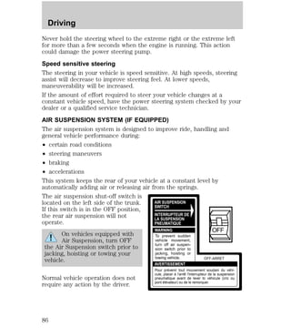 Never hold the steering wheel to the extreme right or the extreme left 
for more than a few seconds when the engine is running. This action 
could damage the power steering pump. 
Speed sensitive steering 
The steering in your vehicle is speed sensitive. At high speeds, steering 
assist will decrease to improve steering feel. At lower speeds, 
maneuverability will be increased. 
If the amount of effort required to steer your vehicle changes at a 
constant vehicle speed, have the power steering system checked by your 
dealer or a qualified service technician. 
AIR SUSPENSION SYSTEM (IF EQUIPPED) 
The air suspension system is designed to improve ride, handling and 
general vehicle performance during: 
² certain road conditions 
² steering maneuvers 
² braking 
² accelerations 
This system keeps the rear of your vehicle at a constant level by 
automatically adding air or releasing air from the springs. 
The air suspension shut-off switch is 
located on the left side of the trunk. 
If this switch is in the OFF position, 
the rear air suspension will not 
operate. 
On vehicles equipped with 
Air Suspension, turn OFF 
the Air Suspension switch prior to 
jacking, hoisting or towing your 
vehicle. 
Normal vehicle operation does not 
require any action by the driver. 
AIR SUSPENSION 
SWITCH 
INTERRUPTEUR DE 
LA SUSPENSION 
PNEUMATIQUE 
WARNING 
AVERTISSEMENT 
OFF 
OFF-ARRET 
To prevent sudden 
vehicle movement, 
turn off air suspen-sion 
switch prior to 
jacking, hoisting or 
towing vehicle. 
Pour prévenir tout mouvement soudain du véhi-cule, 
placer à l'arrêt l'interrupteur de la suspension 
pneumatique avant de lever to véhicule (cric ou 
pont élévateur) ou de le remorquer. 
Driving 
86 
 