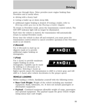 Driving 
gears one through three. Drive provides more engine braking than 
Overdrive and is useful when: 
² driving with a heavy load 
² towing a trailer up or down steep hills 
² additional engine braking is desired. If towing a trailer, refer to 
Driving while you tow in the Towing a trailer chapter. 
To return to Overdrive mode, press the transmission control switch. The 
O/D OFF indicator light will no longer be illuminated. 
Each time the vehicle is started, the transmission will automatically 
return to normal Overdrive mode. 
Every time the vehicle is shut off and restarted, you must press the 
transmission control switch to cancel overdrive operation if the Overdrive 
mode is not desired. 
2 (Second) 
Use 2 (Second) to start-up on 
slippery roads or to provide 
additional engine braking on 
downgrades. 
1 (First) 
Use 1 (Low) to provide maximum 
engine braking on steep 
downgrades. Upshifts can be made 
by shifting to 2 (Second) or to 
Overdrive. Selecting 1 (Low) at 
higher speeds causes the transmission to shift to a lower gear, and will 
shift to 1 (Low) after vehicle decelerates to the proper speed. 
VEHICLE LOADING 
Before loading a vehicle, familiarize yourself with the following terms: 
² Base Curb Weight: Weight of the vehicle including any standard 
equipment, fluids, lubricants, etc. It does not include passengers or 
aftermarket equipment. 
² Payload : Combined maximum allowable weight of cargo, passengers 
and optional equipment. The payload equals the gross vehicle weight 
rating minus base curb weight. 
89 
 