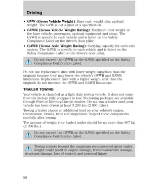 Driving 
² GVW (Gross Vehicle Weight): Base curb weight plus payload 
weight. The GVW is not a limit or a specification. 
² GVWR (Gross Vehicle Weight Rating): Maximum total weight of 
the base vehicle, passengers, optional equipment and cargo. The 
GVWR is specific to each vehicle and is listed on the Safety 
Compliance Label on the driver’s door pillar. 
² GAWR (Gross Axle Weight Rating): Carrying capacity for each axle 
system. The GAWR is specific to each vehicle and is listed on the 
Safety Compliance Label on the driver’s door pillar. 
Do not exceed the GVWR or the GAWR specified on the Safety 
Compliance Certification Label. 
Do not use replacement tires with lower weight capacities than the 
originals because they may lower the vehicle’s GVWR and GAWR 
limitations. Replacement tires with a higher weight limit than the 
originals do not increase the GVWR and GAWR limitations. 
TRAILER TOWING 
Your vehicle is classified as a light duty towing vehicle. It does not come 
from the factory fully equipped to tow. No towing packages are available 
through Ford or Mercury/Lincoln dealers. Do not tow a trailer until your 
vehicle has been driven at least 3 200 km (2 000 miles). 
Towing a trailer places an additional load on your vehicle’s engine, 
transmission, brakes, tires and suspension. Inspect these components 
carefully after towing. 
The amount of weight your loaded trailer should be no more than 907 kg 
(2 000 lbs.). 
Do not exceed the GVWR or the GAWR specified on the Safety 
Compliance Certification Label. 
Towing trailers beyond the maximum recommended gross trailer 
weight could result in engine damage, transmission/axle damage, 
structural damage, loss of control, and personal injury. 
90 
 