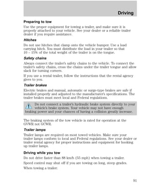 Driving 
Preparing to tow 
Use the proper equipment for towing a trailer, and make sure it is 
properly attached to your vehicle. See your dealer or a reliable trailer 
dealer if you require assistance. 
Hitches 
Do not use hitches that clamp onto the vehicle bumper. Use a load 
carrying hitch. You must distribute the load in your trailer so that 
10 – 15% of the total weight of the trailer is on the tongue. 
Safety chains 
Always connect the trailer’s safety chains to the vehicle. To connect the 
trailer’s safety chains, cross the chains under the trailer tongue and allow 
slack for turning corners. 
If you use a rental trailer, follow the instructions that the rental agency 
gives to you. 
Trailer brakes 
Electric brakes and manual, automatic or surge-type brakes are safe if 
installed properly and adjusted to the manufacturer’s specifications. The 
trailer brakes must meet local and Federal regulations. 
Do not connect a trailer’s hydraulic brake system directly to your 
vehicle’s brake system. Your vehicle may not have enough 
braking power and your chances of having a collision greatly increase. 
The braking system of the tow vehicle is rated for operation at the 
GVWR not GCWR. 
Trailer lamps 
Trailer lamps are required on most towed vehicles. Make sure your 
trailer lamps conform to local and Federal regulations. See your dealer or 
trailer rental agency for proper instructions and equipment for hooking 
up trailer lamps. 
Driving while you tow 
Do not drive faster than 88 km/h (55 mph) when towing a trailer. 
Speed control may shut off if you are towing on long, steep grades. 
When towing a trailer: 
91 
 