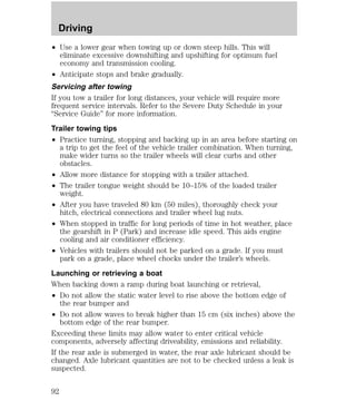 Driving 
² Use a lower gear when towing up or down steep hills. This will 
eliminate excessive downshifting and upshifting for optimum fuel 
economy and transmission cooling. 
² Anticipate stops and brake gradually. 
Servicing after towing 
If you tow a trailer for long distances, your vehicle will require more 
frequent service intervals. Refer to the Severe Duty Schedule in your 
“Service Guide” for more information. 
Trailer towing tips 
² Practice turning, stopping and backing up in an area before starting on 
a trip to get the feel of the vehicle trailer combination. When turning, 
make wider turns so the trailer wheels will clear curbs and other 
obstacles. 
² Allow more distance for stopping with a trailer attached. 
² The trailer tongue weight should be 10–15% of the loaded trailer 
weight. 
² After you have traveled 80 km (50 miles), thoroughly check your 
hitch, electrical connections and trailer wheel lug nuts. 
² When stopped in traffic for long periods of time in hot weather, place 
the gearshift in P (Park) and increase idle speed. This aids engine 
cooling and air conditioner efficiency. 
² Vehicles with trailers should not be parked on a grade. If you must 
park on a grade, place wheel chocks under the trailer’s wheels. 
Launching or retrieving a boat 
When backing down a ramp during boat launching or retrieval, 
² Do not allow the static water level to rise above the bottom edge of 
the rear bumper and 
² Do not allow waves to break higher than 15 cm (six inches) above the 
bottom edge of the rear bumper. 
Exceeding these limits may allow water to enter critical vehicle 
components, adversely affecting driveability, emissions and reliability. 
If the rear axle is submerged in water, the rear axle lubricant should be 
changed. Axle lubricant quantities are not to be checked unless a leak is 
suspected. 
92 
 