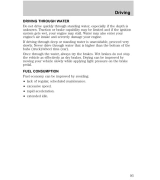Driving 
DRIVING THROUGH WATER 
Do not drive quickly through standing water, especially if the depth is 
unknown. Traction or brake capability may be limited and if the ignition 
system gets wet, your engine may stall. Water may also enter your 
engine’s air intake and severely damage your engine. 
If driving through deep or standing water is unavoidable, proceed very 
slowly. Never drive through water that is higher than the bottom of the 
hubs (truck)/wheel rims (car). 
Once through the water, always try the brakes. Wet brakes do not stop 
the vehicle as effectively as dry brakes. Drying can be improved by 
moving your vehicle slowly while applying light pressure on the brake 
pedal. 
FUEL CONSUMPTION 
Fuel economy can be improved by avoiding: 
² lack of regular, scheduled maintenance. 
² excessive speed. 
² rapid acceleration. 
² extended idle. 
93 
 