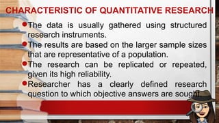 The data is usually gathered using structured
research instruments.
The results are based on the larger sample sizes
that are representative of a population.
The research can be replicated or repeated,
given its high reliability.
Researcher has a clearly defined research
question to which objective answers are sought.
CHARACTERISTIC OF QUANTITATIVE RESEARCH
 