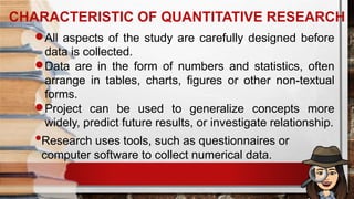 CHARACTERISTIC OF QUANTITATIVE RESEARCH
All aspects of the study are carefully designed before
data is collected.
Data are in the form of numbers and statistics, often
arrange in tables, charts, figures or other non-textual
forms.
Project can be used to generalize concepts more
widely, predict future results, or investigate relationship.
•Research uses tools, such as questionnaires or
computer software to collect numerical data.
 