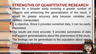 STRENGTHS OF QUANTITATIVE RESEARCH
Allows for a broader study involving a greater number of
subjects and enhancing the generalization of the result. It
allows for greater accuracy data because variables are
isolated, manipulated.
It is objective. Since it provides numerical data, it can be easily
interpreted.
The results are more accurate. It provides summaries of data
that support generalizations about the phenomena of the study.
The findings can be generalized to the population about which
information is necessary.
 