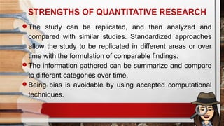 STRENGTHS OF QUANTITATIVE RESEARCH
The study can be replicated, and then analyzed and
compared with similar studies. Standardized approaches
allow the study to be replicated in different areas or over
time with the formulation of comparable findings.
The information gathered can be summarize and compare
to different categories over time.
Being bias is avoidable by using accepted computational
techniques.
 