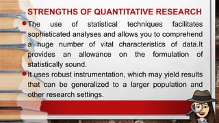 STRENGTHS OF QUANTITATIVE RESEARCH
The use of statistical techniques facilitates
sophisticated analyses and allows you to comprehend
a huge number of vital characteristics of data.It
provides an allowance on the formulation of
statistically sound.
It uses robust instrumentation, which may yield results
that can be generalized to a larger population and
other research settings.
 