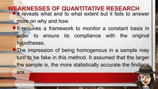 WEAKNESSES OF QUANTITATIVE RESEARCH
It reveals what and to what extent but it fails to answer
more on why and how.
It requires a framework to monitor a constant basis in
order to ensure its compliance with the original
hypotheses.
The impression of being homogenous in a sample may
turn to be fake in this method. It assumed that the larger
the sample is, the more statistically accurate the findings
are.
 