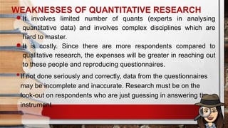 WEAKNESSES OF QUANTITATIVE RESEARCH
It involves limited number of quants (experts in analysing
quantitative data) and involves complex disciplines which are
hard to master.
It is costly. Since there are more respondents compared to
qualitative research, the expenses will be greater in reaching out
to these people and reproducing questionnaires.
•If not done seriously and correctly, data from the questionnaires
may be incomplete and inaccurate. Research must be on the
look-out on respondents who are just guessing in answering the
instrument.
 