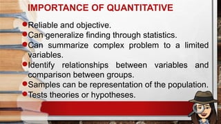 IMPORTANCE OF QUANTITATIVE
Reliable and objective.
Can generalize finding through statistics.
Can summarize complex problem to a limited
variables.
Identify relationships between variables and
comparison between groups.
Samples can be representation of the population.
Tests theories or hypotheses.
 
