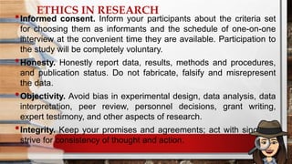 ETHICS IN RESEARCH
•Informed consent. Inform your participants about the criteria set
for choosing them as informants and the schedule of one-on-one
interview at the convenient time they are available. Participation to
the study will be completely voluntary.
•Honesty. Honestly report data, results, methods and procedures,
and publication status. Do not fabricate, falsify and misrepresent
the data.
•Objectivity. Avoid bias in experimental design, data analysis, data
interpretation, peer review, personnel decisions, grant writing,
expert testimony, and other aspects of research.
•Integrity. Keep your promises and agreements; act with sincerity;
strive for consistency of thought and action.
 