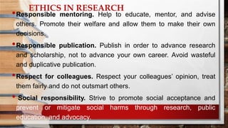 ETHICS IN RESEARCH
•Responsible mentoring. Help to educate, mentor, and advise
others. Promote their welfare and allow them to make their own
decisions.
•Responsible publication. Publish in order to advance research
and scholarship, not to advance your own career. Avoid wasteful
and duplicative publication.
•Respect for colleagues. Respect your colleagues’ opinion, treat
them fairly and do not outsmart others.
• Social responsibility. Strive to promote social acceptance and
prevent or mitigate social harms through research, public
education, and advocacy.
 