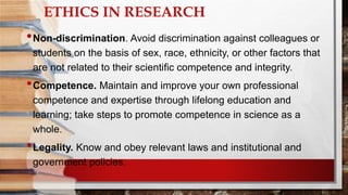 ETHICS IN RESEARCH
•Non-discrimination. Avoid discrimination against colleagues or
students on the basis of sex, race, ethnicity, or other factors that
are not related to their scientific competence and integrity.
•Competence. Maintain and improve your own professional
competence and expertise through lifelong education and
learning; take steps to promote competence in science as a
whole.
•Legality. Know and obey relevant laws and institutional and
government policies.
 