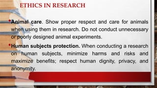 ETHICS IN RESEARCH
•Animal care. Show proper respect and care for animals
when using them in research. Do not conduct unnecessary
or poorly designed animal experiments.
•Human subjects protection. When conducting a research
on human subjects, minimize harms and risks and
maximize benefits; respect human dignity, privacy, and
anonymity.
 