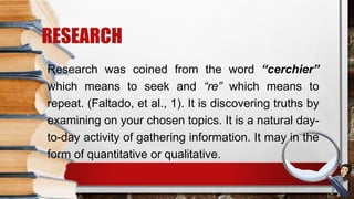 Research was coined from the word “cerchier”
which means to seek and “re” which means to
repeat. (Faltado, et al., 1). It is discovering truths by
examining on your chosen topics. It is a natural day-
to-day activity of gathering information. It may in the
form of quantitative or qualitative.
RESEARCH
 