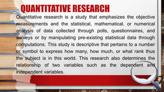 QUANTITATIVE RESEARCH
Quantitative research is a study that emphasizes the objective
measurements and the statistical, mathematical, or numerical
analysis of data collected through polls, questionnaires, and
surveys or by manipulating pre-existing statistical data through
computations. This study is descriptive that pertains to a number
or symbol to express how many, how much, or what rank thus
the subject is in this world. This research also determines the
relationship of two variables such as the dependent and
independent variables.
 