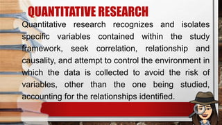 QUANTITATIVE RESEARCH
Quantitative research recognizes and isolates
specific variables contained within the study
framework, seek correlation, relationship and
causality, and attempt to control the environment in
which the data is collected to avoid the risk of
variables, other than the one being studied,
accounting for the relationships identified.
 