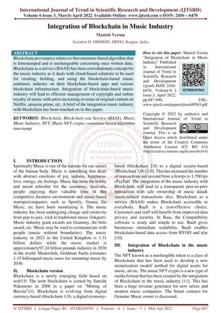 International Journal of Trend in Scientific Research and Development (IJTSRD)
Volume 6 Issue 3, March-April 2022 Available Online: www.ijtsrd.com e-ISSN: 2456 – 6470
@ IJTSRD | Unique Paper ID – IJTSRD49583 | Volume – 6 | Issue – 3 | Mar-Apr 2022 Page 687
Integration of Blockchain in Music Industry
Manish Verma
Scientist D, DMSRDE, DRDO, Kanpur, India
ABSTRACT
Blockchain provenance relates to theconsensus-based algorithm that
is timestamped and is unchangeable concerning once written data.
Blockchain as a service (BAAS) has been a revolutionary concept for
the music industry as it deals with cloud-based solutions to be used
for creating, holding, and using the blockchain-based music
andmusic industry on their blockchain-based apps and various
blockchain infrastructure. Integration of blockchain-based music
industry will lead to efficient management of copyright and online
royalty of music with artist increasing revenue of original content on
Netflix, amazon prime, etc. A brief of the integration music industry
with blockchain has been touched on in this paper.
KEYWORDS: Blockchain, Blockchain asa Service (BAAS), Music,
Music Industry, NFT, Music NFT crypto, consensus-based Algorithm,
timestamp
How to cite this paper: Manish Verma
"Integration of Blockchain in Music
Industry" Published
in International
Journal of Trend in
Scientific Research
and Development
(ijtsrd), ISSN: 2456-
6470, Volume-6 |
Issue-3, April 2022,
pp.687-690, URL:
www.ijtsrd.com/papers/ijtsrd49583.pdf
Copyright © 2022 by author(s) and
International Journal of Trend in
Scientific Research
and Development
Journal. This is an
Open Access article distributed under
the terms of the Creative Commons
Attribution License (CC BY 4.0)
(http://creativecommons.org/licenses/by/4.0)
I. INTRODUCTION
Spiritually Music is one of the karmas for our senses
of the human body. Music is something that deals
with abstract emotions of joy, sadness, happiness,
love, energy, etc feelings. Music has been the hobby
and mood refresher for the ceremony, festivals,
people enjoying their valuable time in this
competitive business environment and music-based
startups/companies such as Spotify, Gaana, Jio
Music, etc have been monetizing it. The music
industry has been undergoing change and creativity
from pop to jazz, rock to traditional music (lokgeet).
Music industry giant awards are Grammy, the brits
award, etc. Music may be used to communicate with
people (music without boundaries). The music
industry in 2021 in the United Kingdom is 1.31
billion dollars while the music market is
approximately97.24 billion pounds industry in 2030
in the world. Meanwhile, Goldman Sachs estimates
1.15 billionpaid music users for streaming music by
2030.
II. Blockchain version
Blockchain is a newly emerging field based on
web3.0. The term blockchain is coined by Satoshi
Nakamoto in 2008 in a paper on "Mining of
Bitcoin”[1]. Blockchain is evolving from digital
currency-based (blockchain 1.0), a digital economy-
based (blockchain 2.0) to a digital society-based
(Blockchain 3.0) [2-9]. This has increased the number
of transactions per second from a fewtps to 1,700 tps
(PayPal). The integration of the music industry with
Blockchain will lead to a transparent peer-to-peer
transaction with safe ownership of music data&
music-related transactions also. Blockchain as a
service (BAAS) makes Blockchain accessible to
everybody. BaaS is a cost-effective choice.
Customers and staff will benefit from improved data
privacy and security. In Baas, the Compatibility
software is ready and simple to use. BaaS gives
businesses immediate scalability. BaaS enables
blockchain-based data access from BYOD and afar
[10].
III. Integration of Blockchain in the music
industry
The NFT known as a nonfungible token is a class of
Blockchain that has been used to develop a new
monetization model/ method for digital assets for
music, art etc. The music NFT crypto is a new type of
media format that has been created by the integration
of Blockchain in the music industry [11]. This has
been a huge revenue generator for new artists and
modern music companies. The Smart contract for
Genuine Music owner is discussed.
IJTSRD49583
 