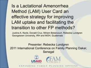 Is a Lactational Amenorrhea
 Method (LAM) User Card an
 effective strategy for improving
 LAM uptake and facilitating the
 transition to other FP methods?
 Justine A. Kavle, Donald Cruz, Miriam Betancourt, Rebecka Lundgren
 Georgetown University, IRH and MOH, Guatemala



              Presenter: Rebecka Lundgren
2011 International Conference on Family Planning Dakar,
                         Senegal



       EXPANDING        FAMILY     PLANNING        OPTIONS
 
