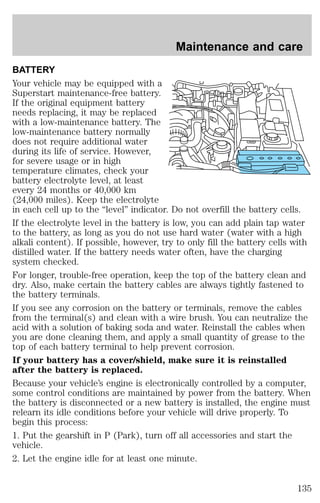 Maintenance and care 
BATTERY 
Your vehicle may be equipped with a 
Superstart maintenance-free battery. 
If the original equipment battery 
needs replacing, it may be replaced 
with a low-maintenance battery. The 
low-maintenance battery normally 
does not require additional water 
during its life of service. However, 
for severe usage or in high 
temperature climates, check your 
battery electrolyte level, at least 
every 24 months or 40,000 km 
(24,000 miles). Keep the electrolyte 
in each cell up to the “level” indicator. Do not overfill the battery cells. 
If the electrolyte level in the battery is low, you can add plain tap water 
to the battery, as long as you do not use hard water (water with a high 
alkali content). If possible, however, try to only fill the battery cells with 
distilled water. If the battery needs water often, have the charging 
system checked. 
For longer, trouble-free operation, keep the top of the battery clean and 
dry. Also, make certain the battery cables are always tightly fastened to 
the battery terminals. 
If you see any corrosion on the battery or terminals, remove the cables 
from the terminal(s) and clean with a wire brush. You can neutralize the 
acid with a solution of baking soda and water. Reinstall the cables when 
you are done cleaning them, and apply a small quantity of grease to the 
top of each battery terminal to help prevent corrosion. 
If your battery has a cover/shield, make sure it is reinstalled 
after the battery is replaced. 
Because your vehicle’s engine is electronically controlled by a computer, 
some control conditions are maintained by power from the battery. When 
the battery is disconnected or a new battery is installed, the engine must 
relearn its idle conditions before your vehicle will drive properly. To 
begin this process: 
1. Put the gearshift in P (Park), turn off all accessories and start the 
vehicle. 
2. Let the engine idle for at least one minute. 
135 
 