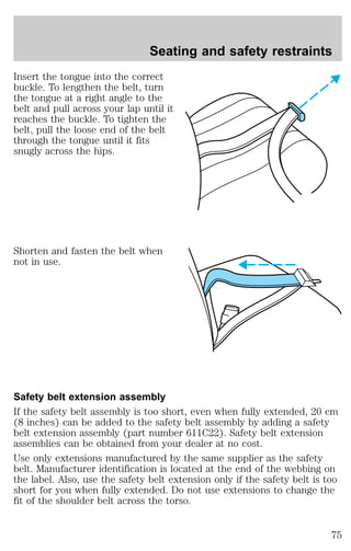 Seating and safety restraints 
Insert the tongue into the correct 
buckle. To lengthen the belt, turn 
the tongue at a right angle to the 
belt and pull across your lap until it 
reaches the buckle. To tighten the 
belt, pull the loose end of the belt 
through the tongue until it fits 
snugly across the hips. 
Shorten and fasten the belt when 
not in use. 
Safety belt extension assembly 
If the safety belt assembly is too short, even when fully extended, 20 cm 
(8 inches) can be added to the safety belt assembly by adding a safety 
belt extension assembly (part number 611C22). Safety belt extension 
assemblies can be obtained from your dealer at no cost. 
Use only extensions manufactured by the same supplier as the safety 
belt. Manufacturer identification is located at the end of the webbing on 
the label. Also, use the safety belt extension only if the safety belt is too 
short for you when fully extended. Do not use extensions to change the 
fit of the shoulder belt across the torso. 
75 
 