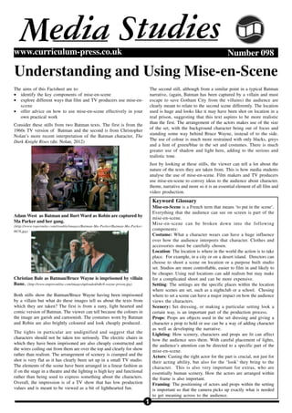 1
Number 098www.curriculum-press.co.uk
Understanding and Using Mise-en-Scene
M tudiesSedia
The aims of this Factsheet are to:
• identify the key components of mise-en-scene
• explore different ways that film and TV producers use mise-en-
scene
• offer advice on how to use mise-en-scene effectively in your
own practical work
Consider these stills from two Batman texts. The first is from the
1960s TV version of Batman and the second is from Christopher
Nolan’s more recent interpretation of the Batman character, The
Dark Knight Rises (dir. Nolan, 2012)
Adam West as Batman and Burt Ward as Robin are captured by
Ma Parker and her gang.
(http://www.ropermike.com/trouble/images/Batman-Ma-Parker/Batman-Ma-Parker-
0678.jpg)
Christian Bale as Batman/Bruce Wayne is imprisoned by villain
Bane. (http://www.empireonline.com/images/uploaded/tdkr8-wayne-prison.jpg)
Both stills show the Batman/Bruce Wayne having been imprisoned
by a villain but what do these images tell us about the texts from
which they are taken? The first is from a zany, light hearted and
comic version of Batman. The viewer can tell because the colours in
the image are garish and cartoonish. The costumes worn by Batman
and Robin are also brightly coloured and look cheaply produced.
The tights in particular are undignified and suggest that the
characters should not be taken too seriously. The electric chairs in
which they have been imprisoned are also cheaply constructed and
the wires coiling out from them are over the top and clearly for show
rather than realism. The arrangement of scenery is cramped and the
shot is very flat as it has clearly been set up in a small TV studio.
The elements of the scene have been arranged in a linear fashion as
if on the stage in a theatre and the lighting is high key and functional
rather than being used to express something about the characters.
Overall, the impression is of a TV show that has low production
values and is meant to be viewed as a bit of lighthearted fun.
The second still, although from a similar point in a typical Batman
narrative, (again, Batman has been captured by a villain and must
escape to save Gotham City from the villains) the audience are
clearly meant to relate to the second scene differently. The location
used is huge and looks like it may have been shot on location in a
real prison, suggesting that this text aspires to be more realistic
than the first. The arrangement of the actors makes use of the size
of the set, with the background character being out of focus and
standing some way behind Bruce Wayne, instead of to the side.
The use of colour is much more restrained with only blacks, greys
and a hint of green/blue in the set and costumes. There is much
greater use of shadow and light here, adding to the serious and
realistic tone.
Just by looking at these stills, the viewer can tell a lot about the
nature of the texts they are taken from. This is how media students
analyse the use of mise-en-scene. Film makers and TV producers
use mise-en-scene to convey ideas to the audience about character,
theme, narrative and more so it is an essential element of all film and
video production.
Keyword Glossary
Mise-en-Scene is a French term that means ‘to put in the scene’.
Everything that the audience can see on screen is part of the
mise-en-scene.
Mise-en-scene can be broken down into the following
components:
Costume: What a character wears can have a huge influence
over how the audience interprets that character. Clothes and
accessories must be carefully chosen.
Location: The location is where in the world the action is to take
place. For example, in a city or on a desert island. Directors can
choose to shoot a scene on location or a purpose built studio
set. Studios are more controllable, easier to film in and likely to
be cheaper. Using real locations can add realism but may make
for a complicated shoot and can be more expensive.
Setting: The settings are the specific places within the location
where scenes are set, such as a nightclub or a school. Chosing
where to set a scene can have a major impact on how the audience
views the characters.
Scenery: Set dressing, or making a particular setting look a
certain way, is an important part of the production process.
Props: Props are objects used in the set dressing and giving a
character a prop to hold or use can be a way of adding character
as well as developing the narrative.
Lighting: How scenery, characters and props are lit can affect
how the audience sees them. With careful placement of lights,
the audience’s attention can be directed to a specific part of the
mise-en-scene.
Actors: Casting the right actor for the part is crucial, not just for
their acting ability, but also for the ‘look’ they bring to the
character. This is also very important for extras, who are
essentially human scenery. How the actors are arranged within
the frame is also important.
Framing: The positioning of actors and props within the setting
is important so that the camera picks up exactly what is needed
to get meaning across to the audience.
 