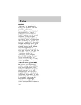 Driving 
BRAKES 
Your brakes are self-adjusting. 
Refer to the “Service Guide” for 
scheduled maintenance. 
Occasional brake noise is normal 
and often does not indicate a 
performance concern with the 
vehicle’s brake system. In normal 
operation, automotive brake 
systems may emit occasional or 
intermittent squeal or groan noises 
when the brakes are applied. Such 
noises are usually heard during the 
first few brake applications in the 
morning; however, they may be 
heard at any time while braking 
and can be aggravated by 
environmental conditions such as 
cold, heat, moisture, road dust, salt 
or mud. If a “metal-to-metal,” 
“continuous grinding” or 
“continuous squeal” sound is 
present while braking, the brake 
linings may be worn-out and 
should be inspected by a qualified 
service technician. 
Anti-lock brake system (ABS) 
On vehicles equipped with an 
anti-lock braking system (ABS), a 
noise from the hydraulic pump 
motor and pulsation in the pedal 
may be observed during ABS 
braking events. Pedal pulsation 
coupled with noise while braking 
under panic conditions or on loose 
gravel, bumps, wet or snowy roads 
is normal and indicates proper 
functioning of the vehicle’s 
anti-lock brake system. If the 
vehicle has continuous vibration or 
100 
 