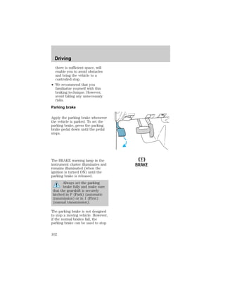 there is sufficient space, will 
enable you to avoid obstacles 
and bring the vehicle to a 
controlled stop. 
² We recommend that you 
familiarize yourself with this 
braking technique. However, 
avoid taking any unnecessary 
risks. 
Parking brake 
Apply the parking brake whenever 
the vehicle is parked. To set the 
parking brake, press the parking 
brake pedal down until the pedal 
stops. 
The BRAKE warning lamp in the 
instrument cluster illuminates and 
remains illuminated (when the 
ignition is turned ON) until the 
parking brake is released. 
Always set the parking 
brake fully and make sure 
that the gearshift is securely 
latched in P (Park) (automatic 
transmission) or in 1 (First) 
(manual transmission). 
The parking brake is not designed 
to stop a moving vehicle. However, 
if the normal brakes fail, the 
parking brake can be used to stop 
! 
BRAKE 
Driving 
102 
 