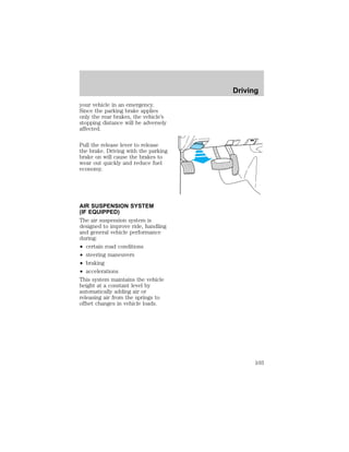 your vehicle in an emergency. 
Since the parking brake applies 
only the rear brakes, the vehicle’s 
stopping distance will be adversely 
affected. 
Pull the release lever to release 
the brake. Driving with the parking 
brake on will cause the brakes to 
wear out quickly and reduce fuel 
economy. 
AIR SUSPENSION SYSTEM 
(IF EQUIPPED) 
The air suspension system is 
designed to improve ride, handling 
and general vehicle performance 
during: 
² certain road conditions 
² steering maneuvers 
² braking 
² accelerations 
This system maintains the vehicle 
height at a constant level by 
automatically adding air or 
releasing air from the springs to 
offset changes in vehicle loads. 
Driving 
103 
 