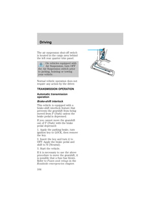 Driving 
The air suspension shut-off switch 
is located in the cargo area behind 
the left rear quarter trim panel. 
On vehicles equipped with 
Air Suspension, turn OFF 
the Air Suspension switch prior 
to jacking, hoisting or towing 
your vehicle. 
Normal vehicle operation does not 
require any action by the driver. 
TRANSMISSION OPERATION 
Automatic transmission 
operation 
Brake-shift interlock 
This vehicle is equipped with a 
brake-shift interlock feature that 
prevents the gearshift from being 
moved from P (Park) unless the 
brake pedal is depressed. 
If you cannot move the gearshift 
out of P (Park) with the brake 
pedal depressed: 
1. Apply the parking brake, turn 
ignition key to LOCK, then remove 
the key. 
2. Insert the key and turn it to 
OFF. Apply the brake pedal and 
shift to N (Neutral). 
3. Start the vehicle. 
If it is necessary to use the above 
procedure to move the gearshift, it 
is possible that a fuse has blown. 
Refer to Fuses and relays in the 
Roadside emergencies chapter. 
104 
 