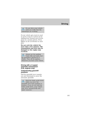 Do not drive your vehicle 
until you verify that the 
brakelamps are working. 
If your vehicle gets stuck in mud 
or snow it may be rocked out by 
shifting from forward and reverse 
gears in a steady pattern. Press 
lightly on the accelerator in each 
gear. 
Do not rock the vehicle for 
more than a few minutes. The 
transmission and tires may be 
damaged or the engine may 
overheat. 
Always set the parking 
brake fully and make sure 
the gearshift is latched in P 
(Park). Turn off the ignition 
whenever you leave your vehicle. 
Driving with a 4–speed 
automatic transmission 
(5.0L engines only) 
Understanding gearshift 
positions 
Pull the gearshift lever towards 
you and downward to move the 
automatic gearshift. 
Hold the brake pedal down 
while you move the 
gearshift lever from position to 
position. If you do not hold the 
brake pedal down, your vehicle 
may move unexpectedly and 
injure someone. 
Driving 
105 
 