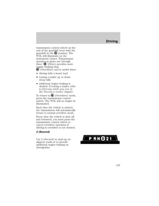 transmission control switch on the 
end of the gearshift lever with the 
gearshift in the position. The 
TCIL will illuminate on the 
instrument cluster. Transmission 
operates in gears one through 
three. (Drive) provides more 
engine braking than 
(Overdrive) and is useful when: 
² driving with a heavy load 
² towing a trailer up or down 
steep hills 
² additional engine braking is 
desired. If towing a trailer, refer 
to Driving while you tow in 
the Towing a trailer chapter. 
To return to (Overdrive) mode, 
press the transmission control 
switch. The TCIL will no longer be 
illuminated. 
Each time the vehicle is started, 
the transmission will automatically 
return to normal overdrive mode. 
Every time the vehicle is shut off 
and restarted, you must press the 
transmission control switch to 
cancel overdrive operation if 
driving in overdrive is not desired. 
2 (Second) 
Use 2 (Second) to start-up on 
slippery roads or to provide 
additional engine braking on 
downgrades. 
Driving 
107 
 
