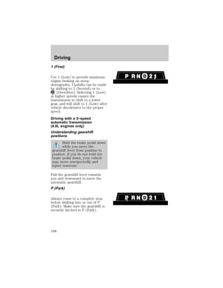 Driving 
1 (First) 
Use 1 (Low) to provide maximum 
engine braking on steep 
downgrades. Upshifts can be made 
by shifting to 2 (Second) or to 
(Overdrive). Selecting 1 (Low) 
at higher speeds causes the 
transmission to shift to a lower 
gear, and will shift to 1 (Low) after 
vehicle decelerates to the proper 
speed. 
Driving with a 5–speed 
automatic transmission 
(4.0L engines only) 
Understanding gearshift 
positions 
Hold the brake pedal down 
while you move the 
gearshift lever from position to 
position. If you do not hold the 
brake pedal down, your vehicle 
may move unexpectedly and 
injure someone. 
Pull the gearshift lever towards 
you and downward to move the 
automatic gearshift. 
P (Park) 
Always come to a complete stop 
before shifting into or out of P 
(Park). Make sure the gearshift is 
securely latched in P (Park). 
108 
 