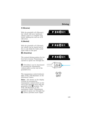R (Reverse) 
With the gearshift in R (Reverse), 
the vehicle will move backward. 
Always come to a complete stop 
before shifting into and out of R 
(Reverse). 
N (Neutral) 
With the gearshift in N (Neutral), 
the vehicle can be started and is 
free to roll. Hold the brake pedal 
down while in this gear. 
(Overdrive) 
The normal driving position for the 
best fuel economy. Transmission 
operates in gears one through five. 
(Overdrive) can be deactivated 
by pressing the transmission 
control switch on the end of the 
gearshift lever. 
The transmission control indicator 
light (TCIL) will illuminate on the 
instrument cluster. 
Drive – Not shown on the display. 
Activate by pressing the 
transmission control switch on the 
end of the gearshift lever with the 
gearshift in the position. The 
TCIL will illuminate on the 
instrument cluster. Transmission 
operates in gears one through four. 
(Drive) provides more engine 
O/D 
ON/OFF 
O/D 
OFF 
Driving 
109 
 
