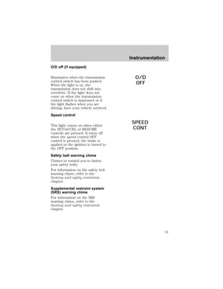 O/D off (if equipped) 
Illuminates when the transmission 
control switch has been pushed. 
When the light is on, the 
transmission does not shift into 
overdrive. If the light does not 
come on when the transmission 
control switch is depressed or if 
the light flashes when you are 
driving, have your vehicle serviced. 
Speed control 
This light comes on when either 
the SET/ACCEL or RESUME 
controls are pressed. It turns off 
when the speed control OFF 
control is pressed, the brake is 
applied or the ignition is turned to 
the OFF position. 
Safety belt warning chime 
Chimes to remind you to fasten 
your safety belts. 
For information on the safety belt 
warning chime, refer to the 
Seating and safety restraints 
chapter. 
Supplemental restraint system 
(SRS) warning chime 
For information on the SRS 
warning chime, refer to the 
Seating and safety restraints 
chapter. 
Instrumentation 
O/D 
OFF 
SPEED 
CONT 
11 
 