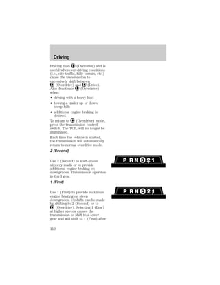 Driving 
braking than (Overdrive) and is 
useful whenever driving conditions 
(i.e., city traffic, hilly terrain, etc.) 
cause the transmission to 
excessively shift between 
(Overdrive) and (Drive). 
Also deactivate (Overdrive) 
when: 
² driving with a heavy load 
² towing a trailer up or down 
steep hills 
² additional engine braking is 
desired. 
To return to (Overdrive) mode, 
press the transmission control 
switch. The TCIL will no longer be 
illuminated. 
Each time the vehicle is started, 
the transmission will automatically 
return to normal overdrive mode. 
2 (Second) 
Use 2 (Second) to start-up on 
slippery roads or to provide 
additional engine braking on 
downgrades. Transmission operates 
in third gear. 
1 (First) 
Use 1 (First) to provide maximum 
engine braking on steep 
downgrades. Upshifts can be made 
by shifting to 2 (Second) or to 
(Overdrive). Selecting 1 (Low) 
at higher speeds causes the 
transmission to shift to a lower 
gear and will shift to 1 (First) after 
110 
 