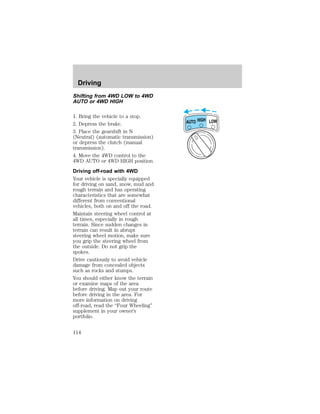 Shifting from 4WD LOW to 4WD 
AUTO or 4WD HIGH 
1. Bring the vehicle to a stop. 
2. Depress the brake. 
3. Place the gearshift in N 
(Neutral) (automatic transmission) 
or depress the clutch (manual 
transmission). 
4. Move the 4WD control to the 
4WD AUTO or 4WD HIGH position. 
Driving off-road with 4WD 
Your vehicle is specially equipped 
for driving on sand, snow, mud and 
rough terrain and has operating 
characteristics that are somewhat 
different from conventional 
vehicles, both on and off the road. 
Maintain steering wheel control at 
all times, especially in rough 
terrain. Since sudden changes in 
terrain can result in abrupt 
steering wheel motion, make sure 
you grip the steering wheel from 
the outside. Do not grip the 
spokes. 
Drive cautiously to avoid vehicle 
damage from concealed objects 
such as rocks and stumps. 
You should either know the terrain 
or examine maps of the area 
before driving. Map out your route 
before driving in the area. For 
more information on driving 
off-road, read the “Four Wheeling” 
supplement in your owner’s 
portfolio. 
HIGH LOW AUTO 
Driving 
114 
 