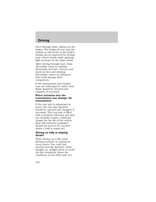 Driving 
Once through water, always try the 
brakes. Wet brakes do not stop the 
vehicle as effectively as dry brakes. 
Drying can be improved by moving 
your vehicle slowly while applying 
light pressure on the brake pedal. 
After driving through mud, clean 
off residue stuck to rotating 
driveshafts and tires. Excess mud 
stuck on tires and rotating 
driveshafts causes an imbalance 
that could damage drive 
components. 
If the transmission and transfer 
case are submerged in water, their 
fluids should be checked and 
changed, if necessary. 
Water intrusion into the 
transmission may damage the 
transmission. 
If the rear axle is submerged in 
water, the rear axle lubricant 
should be checked and changed, if 
necessary. The rear axle is filled 
with a synthetic lubricant and does 
not normally require a lubricant 
change for the life of the vehicle. 
Rear axle lubricant quantities 
should not need to be checked 
unless a leak is suspected. 
Driving on hilly or sloping 
terrain 
When driving on a hill, avoid 
driving crosswise or turning on 
steep slopes. You could lose 
traction and slip sideways. Drive 
straight up, straight down or avoid 
the hill completely. Know the 
conditions on the other side of a 
116 
 