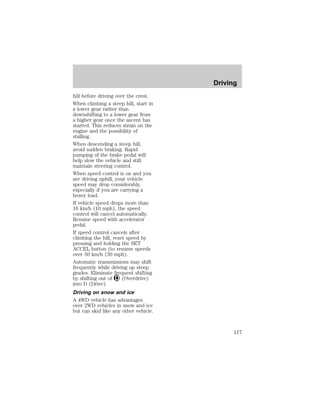 hill before driving over the crest. 
When climbing a steep hill, start in 
a lower gear rather than 
downshifting to a lower gear from 
a higher gear once the ascent has 
started. This reduces strain on the 
engine and the possibility of 
stalling. 
When descending a steep hill, 
avoid sudden braking. Rapid 
pumping of the brake pedal will 
help slow the vehicle and still 
maintain steering control. 
When speed control is on and you 
are driving uphill, your vehicle 
speed may drop considerably, 
especially if you are carrying a 
heavy load. 
If vehicle speed drops more than 
16 km/h (10 mph), the speed 
control will cancel automatically. 
Resume speed with accelerator 
pedal. 
If speed control cancels after 
climbing the hill, reset speed by 
pressing and holding the SET 
ACCEL button (to resume speeds 
over 50 km/h (30 mph). 
Automatic transmissions may shift 
frequently while driving up steep 
grades. Eliminate frequent shifting 
by shifting out of (Overdrive) 
into D (Drive). 
Driving on snow and ice 
A 4WD vehicle has advantages 
over 2WD vehicles in snow and ice 
but can skid like any other vehicle. 
Driving 
117 
 