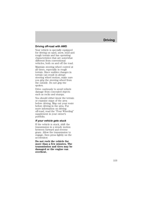 Driving off-road with AWD 
Your vehicle is specially equipped 
for driving on sand, snow, mud and 
rough terrain and has operating 
characteristics that are somewhat 
different from conventional 
vehicles, both on and off the road. 
Maintain steering wheel control at 
all times, especially in rough 
terrain. Since sudden changes in 
terrain can result in abrupt 
steering wheel motion, make sure 
you grip the steering wheel from 
the outside. Do not grip the 
spokes. 
Drive cautiously to avoid vehicle 
damage from concealed objects 
such as rocks and stumps. 
You should either know the terrain 
or examine maps of the area 
before driving. Map out your route 
before driving in the area. For 
more information on driving 
off-road, read the “Four Wheeling” 
supplement in your owner’s 
portfolio. 
If your vehicle gets stuck 
If the vehicle is stuck, shift the 
transmission in a steady motion 
between forward and reverse 
gears. Allow the transmission to 
engage, then press lightly on the 
accelerator. 
Do not rock the vehicle for 
more than a few minutes. The 
transmission and tires may be 
damaged or the engine can 
overheat. 
Driving 
119 
 