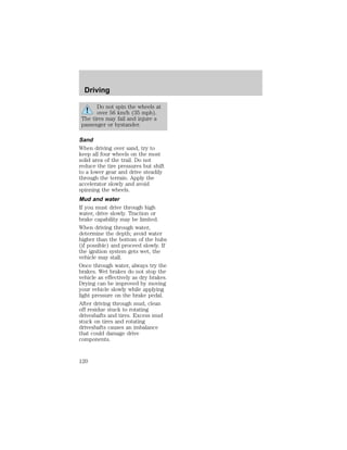 Driving 
Do not spin the wheels at 
over 56 km/h (35 mph). 
The tires may fail and injure a 
passenger or bystander. 
Sand 
When driving over sand, try to 
keep all four wheels on the most 
solid area of the trail. Do not 
reduce the tire pressures but shift 
to a lower gear and drive steadily 
through the terrain. Apply the 
accelerator slowly and avoid 
spinning the wheels. 
Mud and water 
If you must drive through high 
water, drive slowly. Traction or 
brake capability may be limited. 
When driving through water, 
determine the depth; avoid water 
higher than the bottom of the hubs 
(if possible) and proceed slowly. If 
the ignition system gets wet, the 
vehicle may stall. 
Once through water, always try the 
brakes. Wet brakes do not stop the 
vehicle as effectively as dry brakes. 
Drying can be improved by moving 
your vehicle slowly while applying 
light pressure on the brake pedal. 
After driving through mud, clean 
off residue stuck to rotating 
driveshafts and tires. Excess mud 
stuck on tires and rotating 
driveshafts causes an imbalance 
that could damage drive 
components. 
120 
 