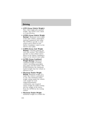 Driving 
² GVW (Gross Vehicle Weight): 
Base curb weight plus payload 
weight. The GVW is not a limit 
or a specification. 
² GVWR (Gross Vehicle Weight 
Rating): Maximum total weight 
of the base vehicle, passengers, 
optional equipment and cargo. 
The GVWR is specific to each 
vehicle and is listed on the 
Safety Compliance Label on the 
driver’s door pillar. 
² GAWR (Gross Axle Weight 
Rating): Carrying capacity for 
each axle system. The GAWR is 
specific to each vehicle and is 
listed on the Safety Compliance 
Label on the driver’s door pillar. 
² GCWR (Gross Combined 
Weight Rating): Maximum 
combined weight of towing 
vehicle (including passengers 
and cargo) and the trailer. The 
GCWR indicates the maximum 
loaded weight that the vehicle is 
allowed to tow. 
² Maximum Trailer Weight 
Rating: Maximum weight of a 
trailer the vehicle is permitted 
to tow. The maximum trailer 
weight rating equals the vehicle 
curb weight for each 
engine/transmission 
combination, any required 
option weight for trailer towing 
and the weight of the driver 
from the GCWR for the towing 
vehicle. 
² Maximum Trailer Weight: 
maximum weight of a trailer the 
124 
 