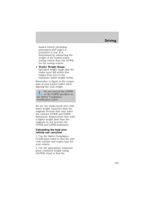 loaded vehicle (including 
passengers and cargo) is 
permitted to tow. It is 
determined by subtracting the 
weight of the loaded trailer 
towing vehicle from the GCWR 
for the towing vehicle. 
² Trailer Weight Range: 
Specified weight range that the 
trailer must fall within that 
ranges from zero to the 
maximum trailer weight rating. 
Remember to figure in the tongue 
load of your loaded trailer when 
figuring the total weight. 
Do not exceed the GVWR 
or the GAWR specified on 
the Safety Compliance 
Certification Label. 
Do not use replacement tires with 
lower weight capacities than the 
originals because they may lower 
the vehicle’s GVWR and GAWR 
limitations. Replacement tires with 
a higher weight limit than the 
originals do not increase the 
GVWR and GAWR limitations. 
Calculating the load your 
vehicle can carry/tow 
1. Use the Safety Compliance 
Certification Label to find the axle 
code number and engine type for 
your vehicle. 
2. Use the appropriate maximum 
gross combined weight rating 
(GCWR) chart to find the 
Driving 
125 
 