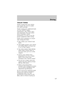 TRAILER TOWING 
Trailer towing with your vehicle 
may require the use of a trailer 
tow option package. 
Trailer towing puts additional loads 
on your vehicle’s engine, 
transmission, axle, brakes, tires, 
and suspension. For your safety 
and to maximize vehicle 
performance, be sure to use the 
proper equipment while towing. 
Follow these guidelines to ensure 
safe towing procedure: 
² Stay within your vehicle’s load 
limits. 
² Thoroughly prepare your vehicle 
for towing. Refer to Preparing 
to tow in this chapter. 
² Use extra caution when driving 
while trailer towing. Refer to 
Driving while you tow in this 
chapter. 
² Service your vehicle more 
frequently if you tow a trailer. 
Refer to the severe duty 
schedule in the “Service Guide”. 
² Do not tow a trailer until your 
vehicle has been driven at least 
800 km (500 miles). 
² Refer to the instructions 
included with towing accessories 
for the proper installation and 
adjustment specifications. 
Do not exceed the maximum loads 
listed on the Safety Compliance 
Certification label. For load 
specification terms found on the 
label, refer to Vehicle loading in 
Driving 
127 
 