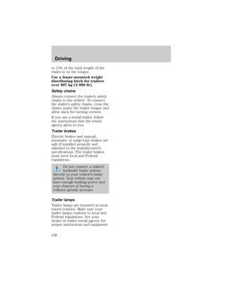 Driving 
to 15% of the total weight of the 
trailer is on the tongue. 
Use a frame-mounted weight 
distributing hitch for trailers 
over 907 kg (2 000 lb). 
Safety chains 
Always connect the trailer’s safety 
chains to the vehicle. To connect 
the trailer’s safety chains, cross the 
chains under the trailer tongue and 
allow slack for turning corners. 
If you use a rental trailer, follow 
the instructions that the rental 
agency gives to you. 
Trailer brakes 
Electric brakes and manual, 
automatic or surge-type brakes are 
safe if installed properly and 
adjusted to the manufacturer’s 
specifications. The trailer brakes 
must meet local and Federal 
regulations. 
Do not connect a trailer’s 
hydraulic brake system 
directly to your vehicle’s brake 
system. Your vehicle may not 
have enough braking power and 
your chances of having a 
collision greatly increase. 
Trailer lamps 
Trailer lamps are required on most 
towed vehicles. Make sure your 
trailer lamps conform to local and 
Federal regulations. See your 
dealer or trailer rental agency for 
proper instructions and equipment 
130 
 