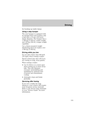 for hooking up trailer lamps. 
Using a step bumper 
The rear bumper is equipped with 
an integral hitch and requires only 
a ball with a 19 mm (3/4 inch) 
shank diameter. The bumper has a 
1 590 kg (3 500 lb.) trailer weight 
and 159 kg (350 lb.) tongue weight 
capability. 
Use a frame-mounted weight 
distributing hitch for trailers over 
1 590 kg (3 500 lb). 
Driving while you tow 
Do not drive faster than 88 km/h 
(55 mph) when towing a trailer. 
Speed control may shut off if you 
are towing on long, steep grades. 
When towing a trailer: 
² Use D (Drive) or a lower gear 
when towing up or down steep 
hills. This will eliminate 
excessive downshifting and 
upshifting for optimum fuel 
economy and transmission 
cooling. 
² Anticipate stops and brake 
gradually. 
Servicing after towing 
If you tow a trailer for long 
distances, your vehicle will require 
more frequent service intervals. 
Refer to the Severe Duty Schedule 
in your “Service Guide” for more 
information. 
Driving 
131 
 