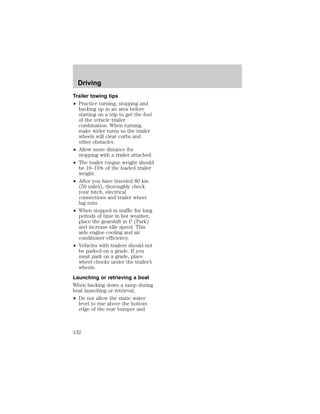 Driving 
Trailer towing tips 
² Practice turning, stopping and 
backing up in an area before 
starting on a trip to get the feel 
of the vehicle trailer 
combination. When turning, 
make wider turns so the trailer 
wheels will clear curbs and 
other obstacles. 
² Allow more distance for 
stopping with a trailer attached. 
² The trailer tongue weight should 
be 10–15% of the loaded trailer 
weight. 
² After you have traveled 80 km 
(50 miles), thoroughly check 
your hitch, electrical 
connections and trailer wheel 
lug nuts. 
² When stopped in traffic for long 
periods of time in hot weather, 
place the gearshift in P (Park) 
and increase idle speed. This 
aids engine cooling and air 
conditioner efficiency. 
² Vehicles with trailers should not 
be parked on a grade. If you 
must park on a grade, place 
wheel chocks under the trailer’s 
wheels. 
Launching or retrieving a boat 
When backing down a ramp during 
boat launching or retrieval, 
² Do not allow the static water 
level to rise above the bottom 
edge of the rear bumper and 
132 
 